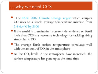  The IPCC 2007 Climate Change report which couples
CO2 rises to a world average temperature increase from
2.4-6.4°C by 2100
If the world is to maintain its current dependence on fossil
fuels then CCS is a necessary technology for tackling rising
atmospheric CO2
The average Earth surface temperature correlates well
with the amount of CO2 in the atmosphere
As the CO2 levels in the atmosphere have increased, the
surface temperature has gone up at the same time
…why we need CCS
 