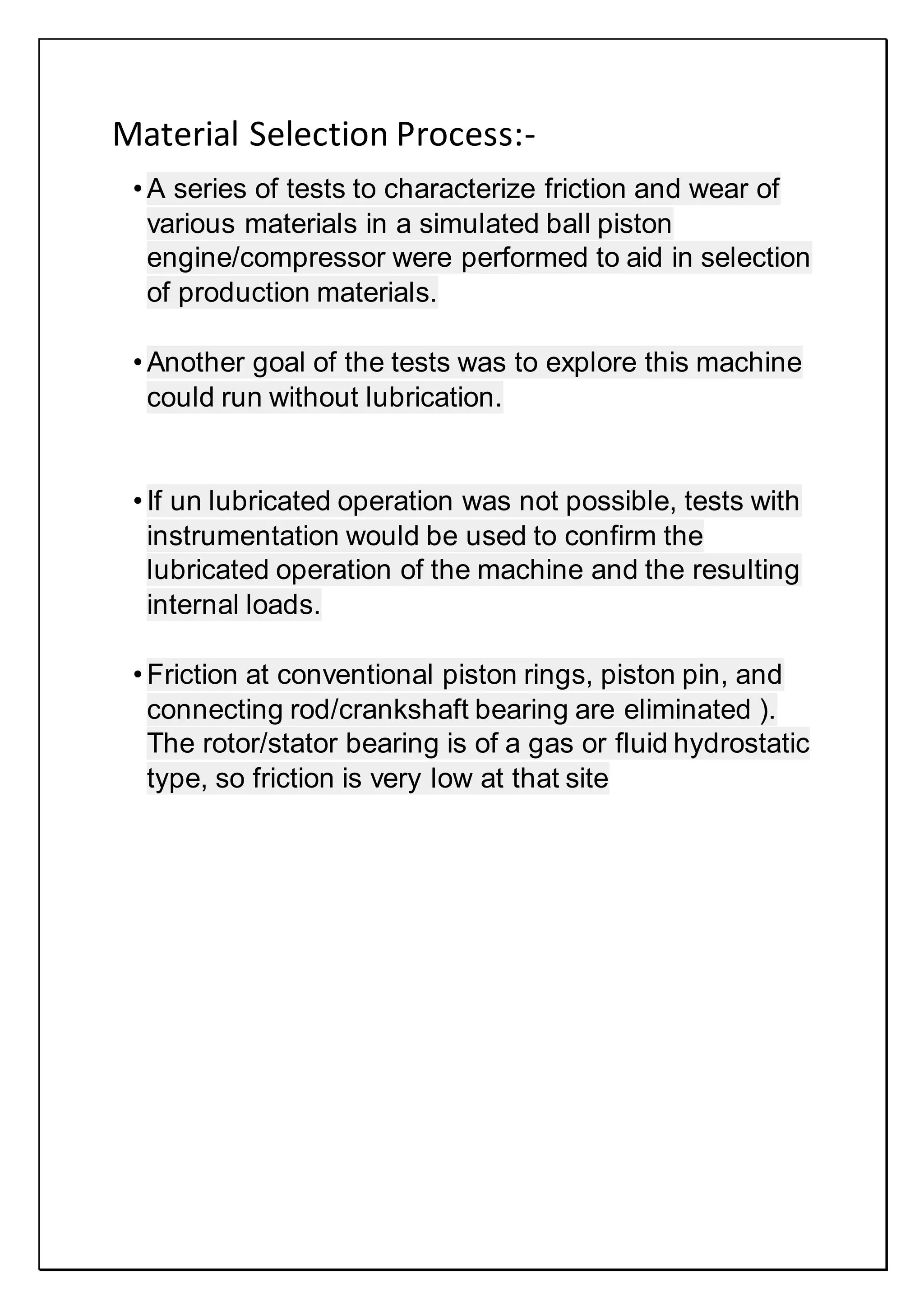 Material Selection Process:-
• A series of tests to characterize friction and wear of
various materials in a simulated ball piston
engine/compressor were performed to aid in selection
of production materials.
• Another goal of the tests was to explore this machine
could run without lubrication.
• If un lubricated operation was not possible, tests with
instrumentation would be used to confirm the
lubricated operation of the machine and the resulting
internal loads.
• Friction at conventional piston rings, piston pin, and
connecting rod/crankshaft bearing are eliminated ).
The rotor/stator bearing is of a gas or fluid hydrostatic
type, so friction is very low at that site
 