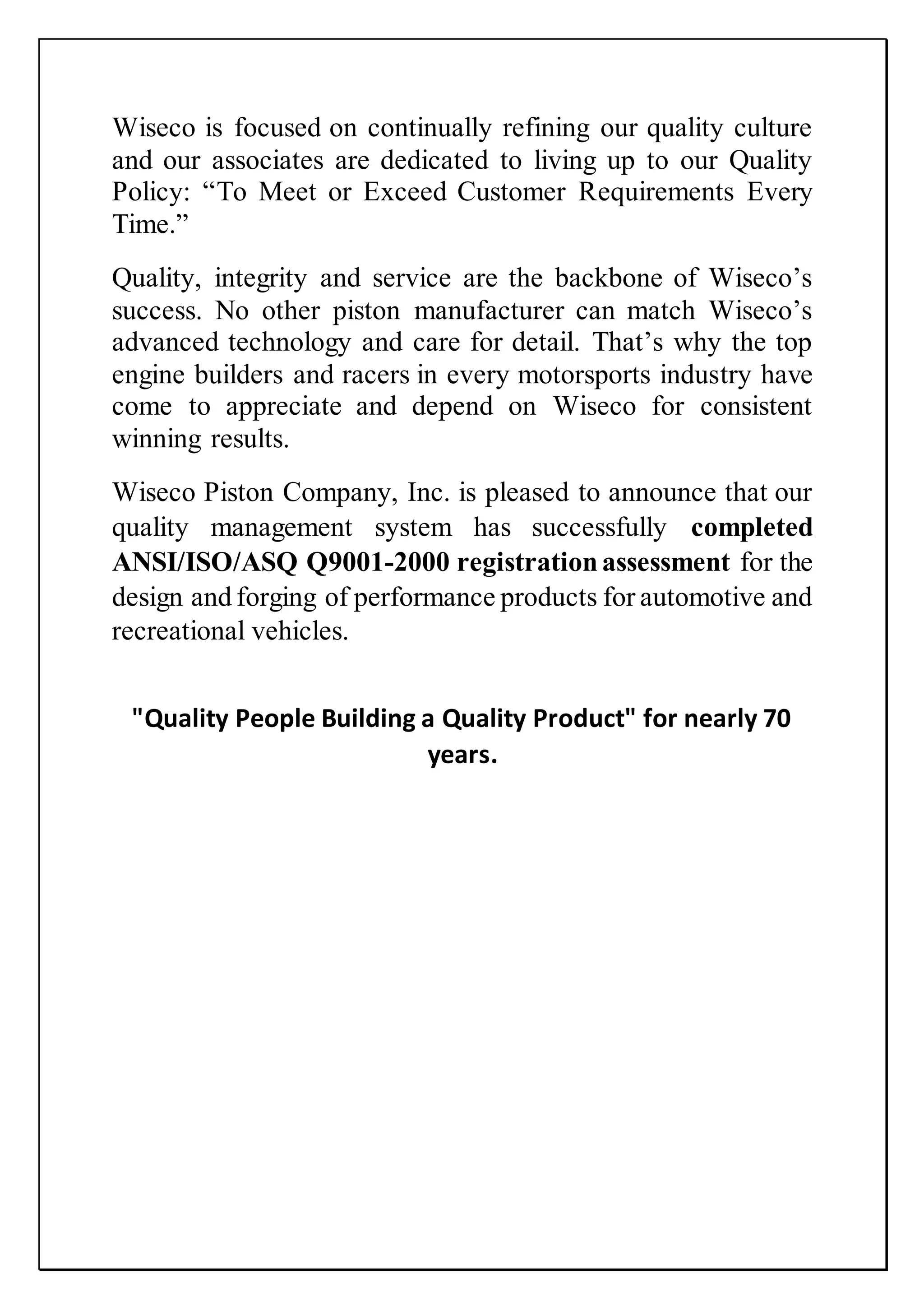 Wiseco is focused on continually refining our quality culture
and our associates are dedicated to living up to our Quality
Policy: “To Meet or Exceed Customer Requirements Every
Time.”
Quality, integrity and service are the backbone of Wiseco’s
success. No other piston manufacturer can match Wiseco’s
advanced technology and care for detail. That’s why the top
engine builders and racers in every motorsports industry have
come to appreciate and depend on Wiseco for consistent
winning results.
Wiseco Piston Company, Inc. is pleased to announce that our
quality management system has successfully completed
ANSI/ISO/ASQ Q9001-2000 registrationassessment for the
design and forging of performance products for automotive and
recreational vehicles.
"Quality People Building a Quality Product" for nearly 70
years.
 