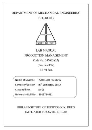 DEPARTMENT OF MECHANICAL ENGINEERING
BIT, DURG
LAB MANUAL
PRODUCTION MANAGEMENT
Code No.: 337663 (37)
(Practical File)
BE-VI Sem
BHILAI INSTITUTE OF TECHNOLOGY, DURG
(AFFLIATED TO CSVTU, BHILAI)
Name of Student : AKHILESH PAINKRA
Semester/Section : 6th
Semester, Sec-A
Class Roll No. : A-05
University Roll No. : 3013714011
 