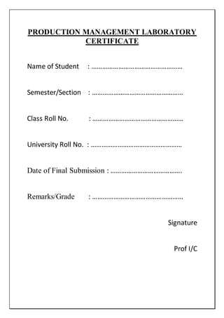 PRODUCTION MANAGEMENT LABORATORY
CERTIFICATE
Name of Student : ……………………………………………
Semester/Section : ……………………………………………
Class Roll No. : ……………………………………………
University Roll No. : ……………………………………………
Date of Final Submission : ………………………………….
Remarks/Grade : ……………………………………………
Signature
Prof I/C
 
