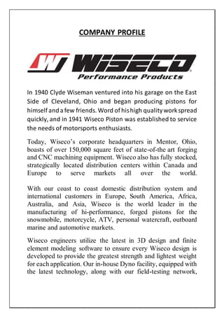 COMPANY PROFILE
In 1940 Clyde Wiseman ventured into his garage on the East
Side of Cleveland, Ohio and began producing pistons for
himself andafew friends. Word of hishigh qualityworkspread
quickly, and in 1941 Wiseco Piston was established to service
the needs of motorsports enthusiasts.
Today, Wiseco’s corporate headquarters in Mentor, Ohio,
boasts of over 150,000 square feet of state-of-the art forging
and CNC machining equipment. Wiseco also has fully stocked,
strategically located distribution centers within Canada and
Europe to serve markets all over the world.
With our coast to coast domestic distribution system and
international customers in Europe, South America, Africa,
Australia, and Asia, Wiseco is the world leader in the
manufacturing of hi-performance, forged pistons for the
snowmobile, motorcycle, ATV, personal watercraft, outboard
marine and automotive markets.
Wiseco engineers utilize the latest in 3D design and finite
element modeling software to ensure every Wiseco design is
developed to provide the greatest strength and lightest weight
for each application. Our in-house Dyno facility, equipped with
the latest technology, along with our field-testing network,
 