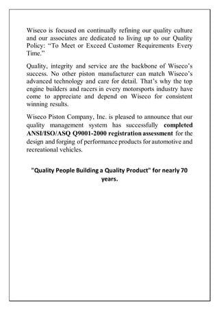 Wiseco is focused on continually refining our quality culture
and our associates are dedicated to living up to our Quality
Policy: “To Meet or Exceed Customer Requirements Every
Time.”
Quality, integrity and service are the backbone of Wiseco’s
success. No other piston manufacturer can match Wiseco’s
advanced technology and care for detail. That’s why the top
engine builders and racers in every motorsports industry have
come to appreciate and depend on Wiseco for consistent
winning results.
Wiseco Piston Company, Inc. is pleased to announce that our
quality management system has successfully completed
ANSI/ISO/ASQ Q9001-2000 registrationassessment for the
design and forging of performance products for automotive and
recreational vehicles.
"Quality People Building a Quality Product" for nearly 70
years.
 