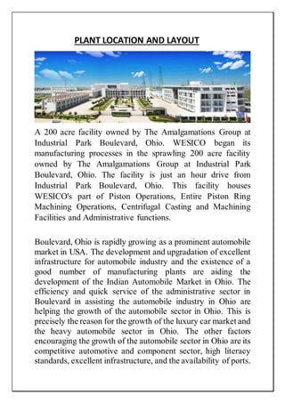 PLANT LOCATION AND LAYOUT
A 200 acre facility owned by The Amalgamations Group at
Industrial Park Boulevard, Ohio. WESICO began its
manufacturing processes in the sprawling 200 acre facility
owned by The Amalgamations Group at Industrial Park
Boulevard, Ohio. The facility is just an hour drive from
Industrial Park Boulevard, Ohio. This facility houses
WESICO's part of Piston Operations, Entire Piston Ring
Machining Operations, Centrifugal Casting and Machining
Facilities and Administrative functions.
Boulevard, Ohio is rapidly growing as a prominent automobile
market in USA. The development and upgradation of excellent
infrastructure for automobile industry and the existence of a
good number of manufacturing plants are aiding the
development of the Indian Automobile Market in Ohio. The
efficiency and quick service of the administrative sector in
Boulevard in assisting the automobile industry in Ohio are
helping the growth of the automobile sector in Ohio. This is
precisely the reason for the growth of the luxury car market and
the heavy automobile sector in Ohio. The other factors
encouraging the growth of the automobile sector in Ohio are its
competitive automotive and component sector, high literacy
standards, excellent infrastructure, and the availability of ports.
 