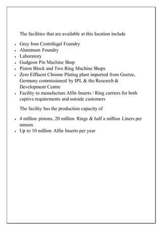 The facilities that are available at this location include
 Grey Iron Centrifugal Foundry
 Aluminum Foundry
 Laboratory
 Gudgeon Pin Machine Shop
 Piston Block and Two Ring Machine Shops
 Zero Effluent Chrome Plating plant imported from Goetze,
Germany commissioned by IPL & the Research &
Development Centre
 Facility to manufacture Alfin Inserts / Ring carriers for both
captive requirements and outside customers
The facility has the production capacity of
 4 million pistons, 20 million Rings & half a million Liners per
annum
 Up to 10 million Alfin Inserts per year
 