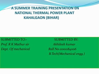 A SUMMER TRAINING PRESENTATION 0N
NATIONAL THERMAL POWER PLANT
KAHALGAON (BIHAR)

SUBMITTED TO:Prof. R K Mathur sir
Dept. Of mechanical

SUBMITTED BY:
Akhilesh kumar
Roll No-11001184006
B.Tech(Mechanical engg.)

 