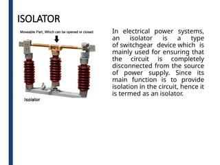 ISOLATOR
In electrical power systems,
an isolator is a type
of switchgear device which is
mainly used for ensuring that
the circuit is completely
disconnected from the source
of power supply. Since its
main function is to provide
isolation in the circuit, hence it
is termed as an isolator.
 