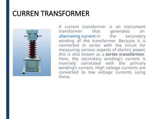 CURREN TRANSFORMER
A current transformer is an instrument
transformer that generates an
alternating current in the secondary
winding of the transformer. Because it is
connected in series with the circuit for
measuring various aspects of electric power,
this is also known as a series transformer.
Here, the secondary winding's current is
inversely correlated with the primary
winding's current. High voltage currents are
converted to low voltage currents using
these.
 