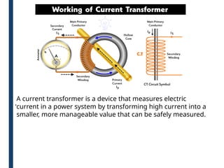 .A current transformer is a device that measures electric
current in a power system by transforming high current into a
smaller, more manageable value that can be safely measured.
 
