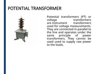 POTENTIAL TRANSFORMER
Potential transformers (PT) or
voltage transformers
are instrument transformers
used for voltage measurements.
They are connected in parallel to
the line and operates under the
same principle of power
transformers. They cannot be
used used to supply raw power
to the loads.
 