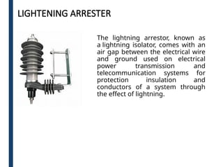 LIGHTENING ARRESTER
The lightning arrestor, known as
a lightning isolator, comes with an
air gap between the electrical wire
and ground used on electrical
power transmission and
telecommunication systems for
protection insulation and
conductors of a system through
the effect of lightning.
 