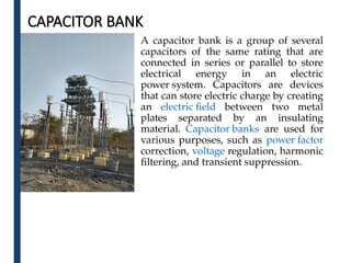 CAPACITOR BANK
A capacitor bank is a group of several
capacitors of the same rating that are
connected in series or parallel to store
electrical energy in an electric
power system. Capacitors are devices
that can store electric charge by creating
an electric field between two metal
plates separated by an insulating
material. Capacitor banks are used for
various purposes, such as power factor
correction, voltage regulation, harmonic
filtering, and transient suppression.
 