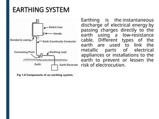 EARTHING SYSTEM
Earthing is the instantaneous
discharge of electrical energy by
passing charges directly to the
earth using a low-resistance
cable. Different types of the
earth are used to link the
metallic parts of electrical
appliances or installations to the
earth to prevent or lessen the
risk of electrocution.
 