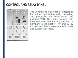 CONTROL AND RELAY PANEL
The Control and Relay panel is designed
for indoor application with controlling
and protecting the transformer and
outdoor VCB. The panel comes with
fault indication and alarm. Johns Electric
Company is the best 11 KV and 33 KV
Control and Relay panel manufacturers
and suppliers in India.
 