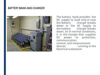 BATTERY BANK AND CHARGER
The battery bank provides the
DC supply to load only in case
the Battery charger breaks
down or the AC supply to
the battery charger breaks
down. So in normal conditions,
it is the charger that supplies
DC power to protection,
communication,
control, and measurement
devices running in the
Electrical substation
 