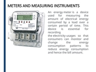 METERS AND MEASURING INSTRUMENTS
An energy meter is a device
used for measuring the
amount of electrical energy
consumed by a load over a
certain period of time. This
device is essential for
recording
the electricity usages so that
consumers can monitor and
change the energy
consumption patterns to
reduce energy consumption
and hence the bill amount.
 