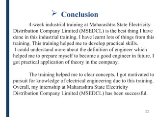  Conclusion
22
4-week industrial training at Maharashtra State Electricity
Distribution Company Limited (MSEDCL) is the best thing I have
done in this industrial training. I have learnt lots of things from this
training. This training helped me to develop practical skills.
I could understand more about the definition of engineer which
helped me to prepare myself to become a good engineer in future. I
got practical application of theory in the company.
The training helped me to clear concepts. I got motivated to
pursuit for knowledge of electrical engineering due to this training.
Overall, my internship at Maharashtra State Electricity
Distribution Company Limited (MSEDCL) has been successful.
 