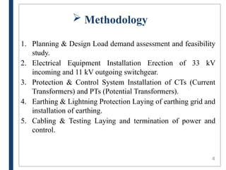  Methodology
1. Planning & Design Load demand assessment and feasibility
study.
2. Electrical Equipment Installation Erection of 33 kV
incoming and 11 kV outgoing switchgear.
3. Protection & Control System Installation of CTs (Current
Transformers) and PTs (Potential Transformers).
4. Earthing & Lightning Protection Laying of earthing grid and
installation of earthing.
5. Cabling & Testing Laying and termination of power and
control.
4
 