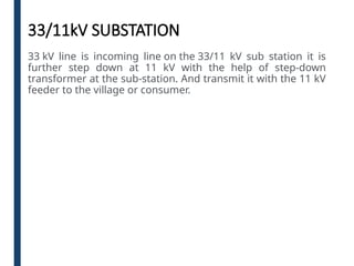 33/11kV SUBSTATION
33 kV line is incoming line on the 33/11 kV sub station it is
further step down at 11 kV with the help of step-down
transformer at the sub-station. And transmit it with the 11 kV
feeder to the village or consumer.
 