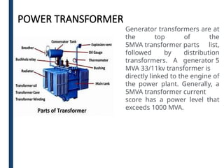 POWER TRANSFORMER
Generator transformers are at
the top of the
5MVA transformer parts list,
followed by distribution
transformers. A generator 5
MVA 33/11kv transformer is
directly linked to the engine of
the power plant. Generally, a
5MVA transformer current
score has a power level that
exceeds 1000 MVA.
 