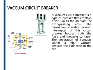 VACCUM CIRCUIT BREAKER
A vacuum circuit breaker is a
type of breaker that employs
a vacuum as the medium for
extinguishing arcs. The
permanently sealed vacuum
interrupter of this circuit
breaker houses both the
fixed and movable contacts.
The separation of contacts
within a high vacuum
ensures the extinction of the
arc.
 
