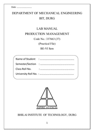 Date- ………………………..
1
DEPARTMENT OF MECHANICAL ENGINEERING
BIT, DURG
LAB MANUAL
PRODUCTION MANAGEMENT
Code No.: 337663 (37)
(Practical File)
BE-VI Sem
BHILAI INSTITUTE OF TECHNOLOGY, DURG
Name of Student : ……………………………………………
Semester/Section : ……………………………………………
Class Roll No. : ……………………………………………
University Roll No. : ……………………………………………
 