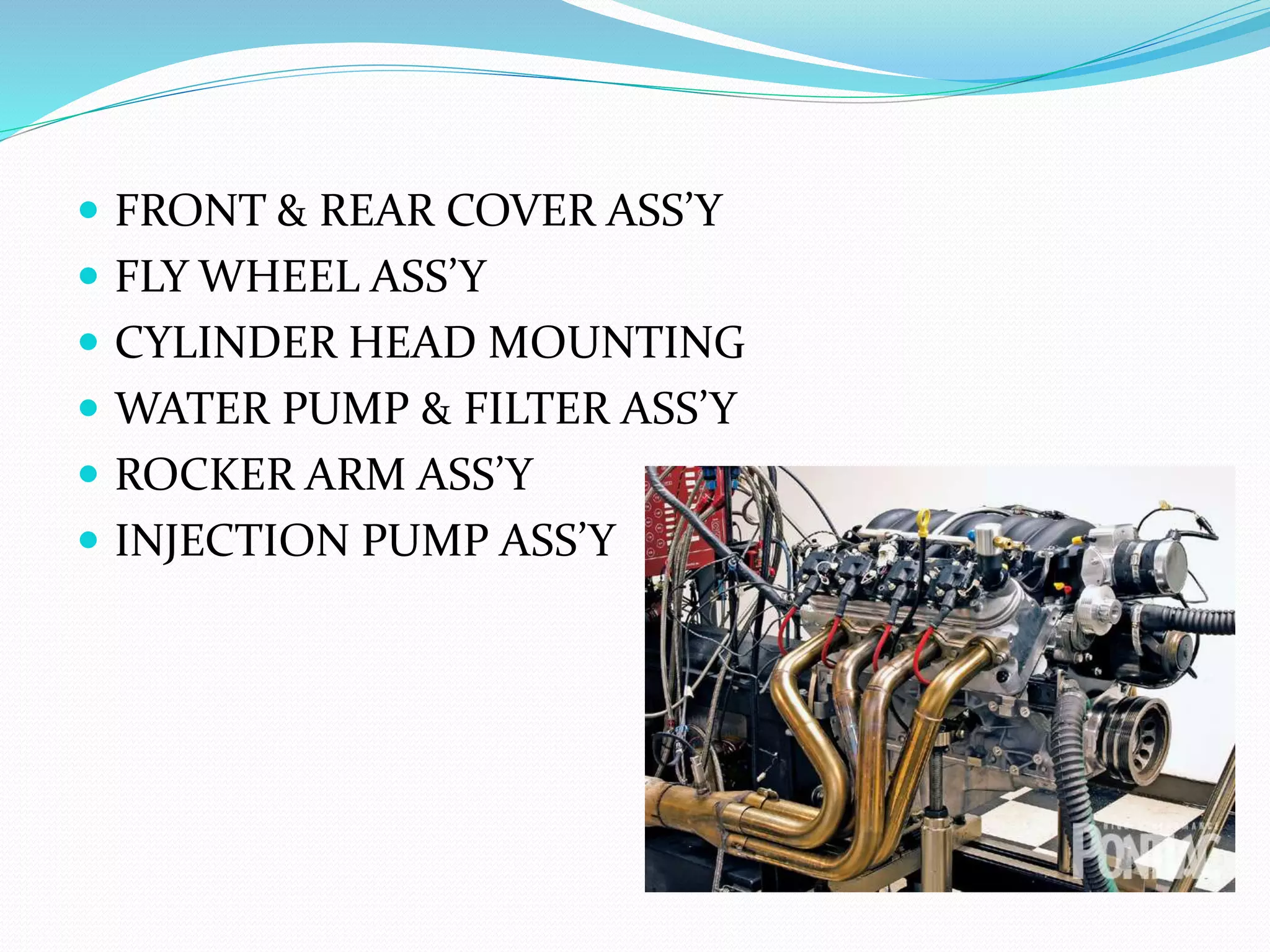  FRONT & REAR COVER ASS’Y 
 FLY WHEEL ASS’Y 
 CYLINDER HEAD MOUNTING 
 WATER PUMP & FILTER ASS’Y 
 ROCKER ARM ASS’Y 
 INJECTION PUMP ASS’Y 
 