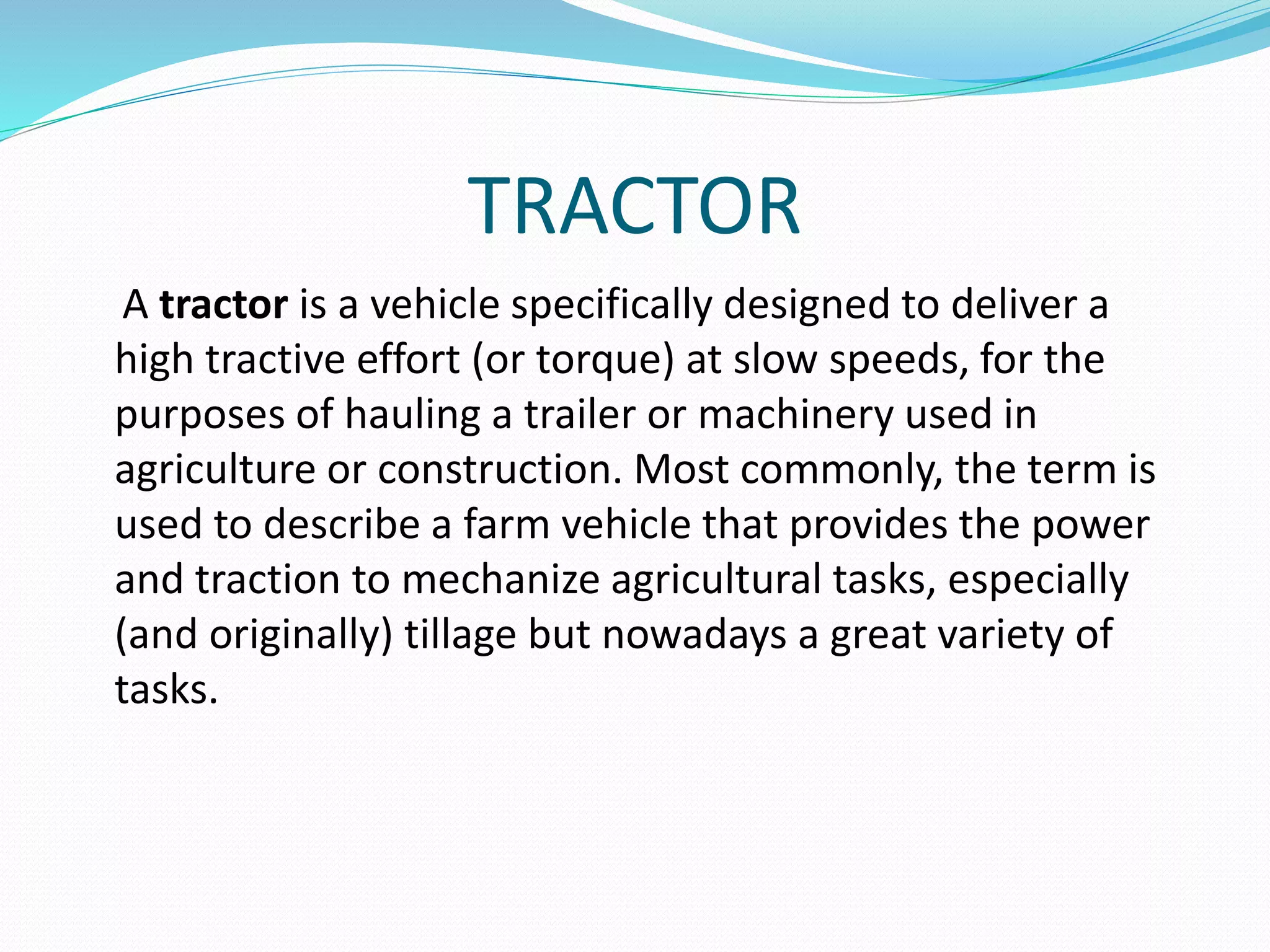 TRACTOR 
A tractor is a vehicle specifically designed to deliver a 
high tractive effort (or torque) at slow speeds, for the 
purposes of hauling a trailer or machinery used in 
agriculture or construction. Most commonly, the term is 
used to describe a farm vehicle that provides the power 
and traction to mechanize agricultural tasks, especially 
(and originally) tillage but nowadays a great variety of 
tasks. 
 