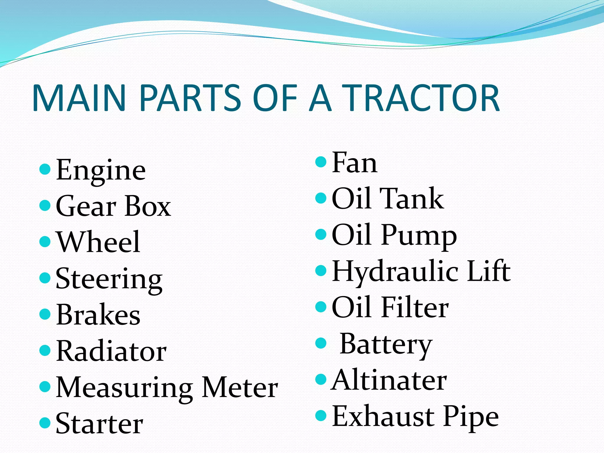 MAIN PARTS OF A TRACTOR 
Engine 
Gear Box 
Wheel 
Steering 
Brakes 
Radiator 
Measuring Meter 
Starter 
Fan 
Oil Tank 
Oil Pump 
Hydraulic Lift 
Oil Filter 
 Battery 
Altinater 
Exhaust Pipe 
 