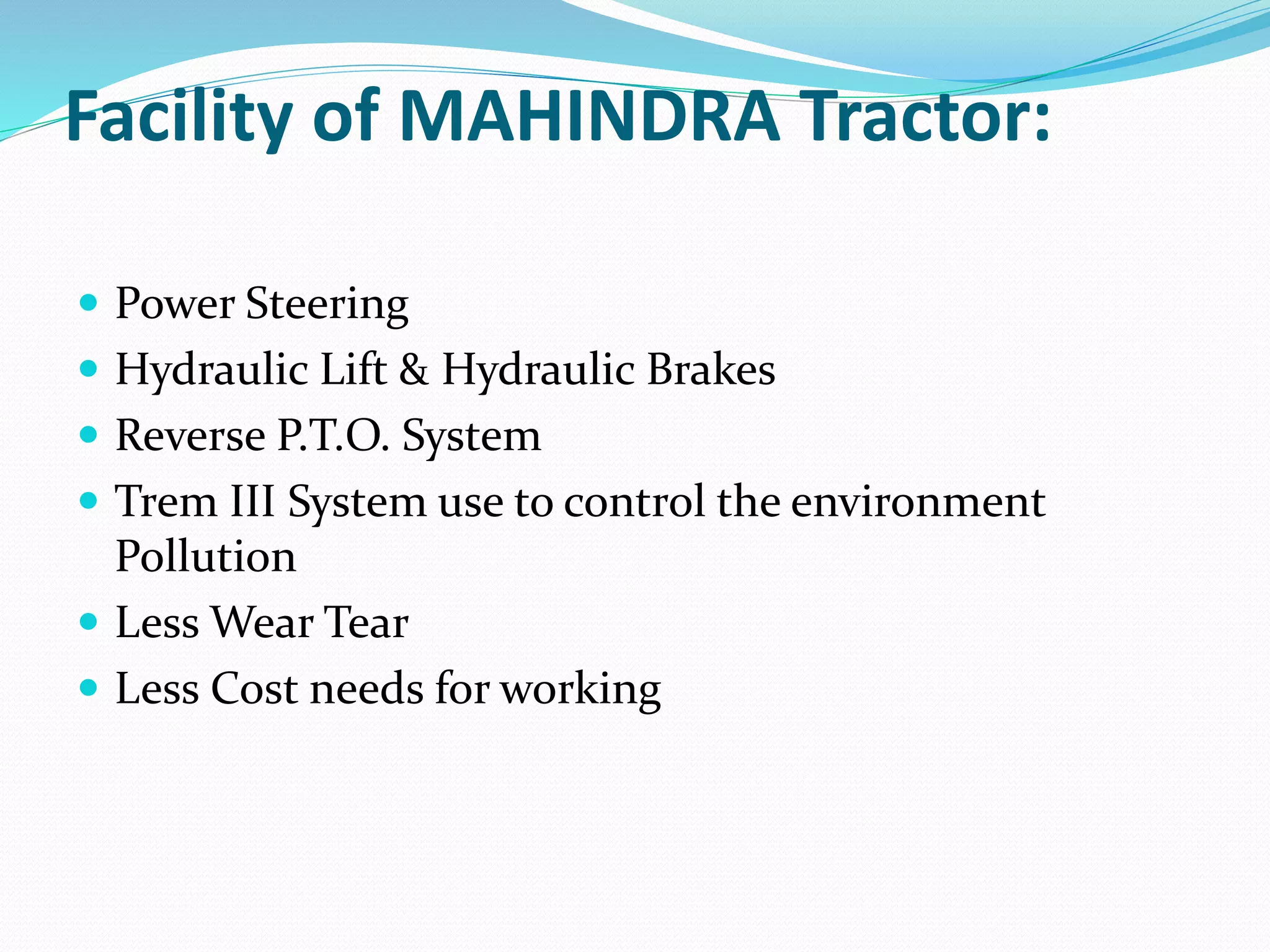 Facility of MAHINDRA Tractor: 
 Power Steering 
 Hydraulic Lift & Hydraulic Brakes 
 Reverse P.T.O. System 
 Trem III System use to control the environment 
Pollution 
 Less Wear Tear 
 Less Cost needs for working 
 