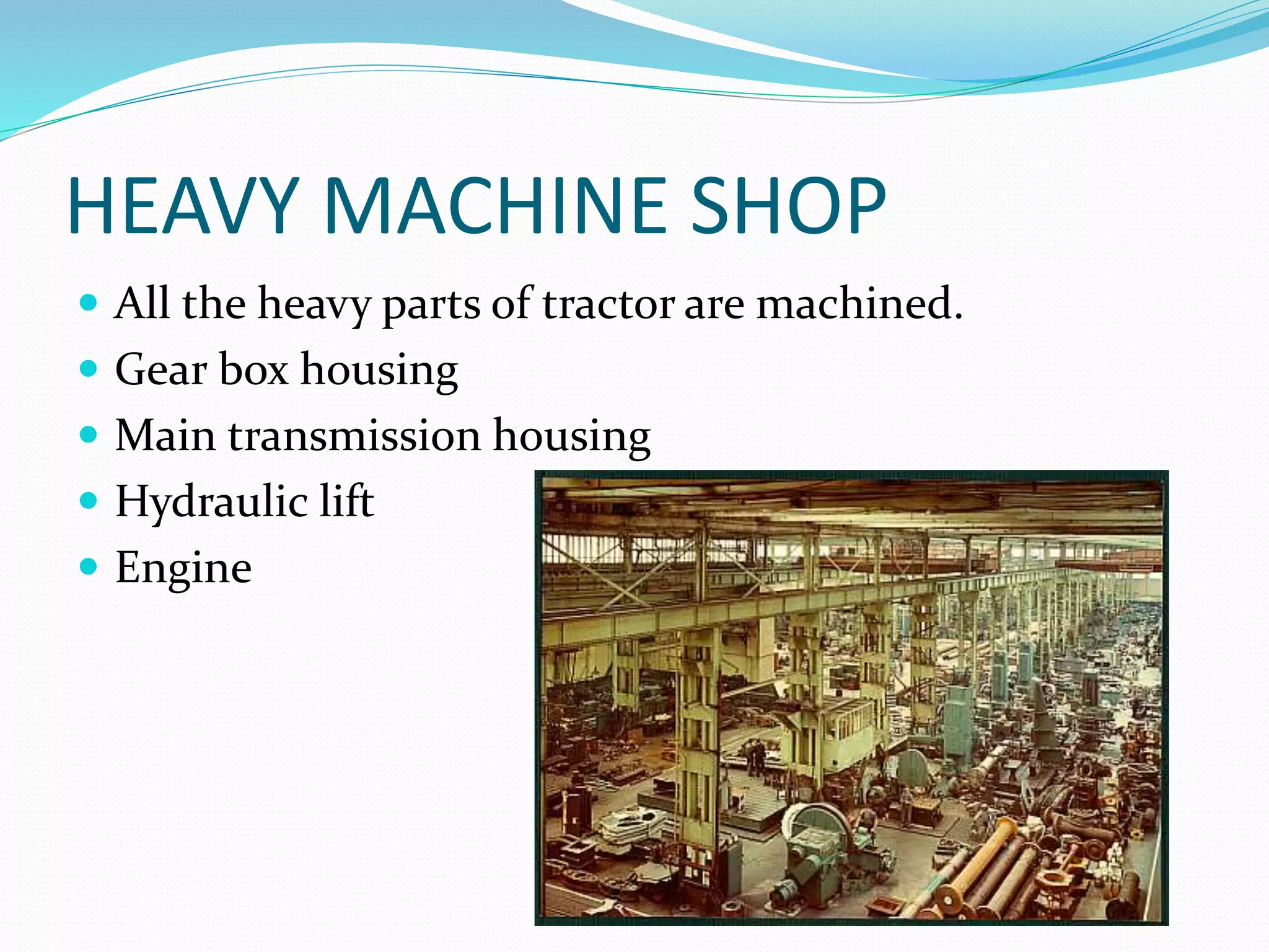 HEAVY MACHINE SHOP 
 All the heavy parts of tractor are machined. 
 Gear box housing 
 Main transmission housing 
 Hydraulic lift 
 Engine 
 