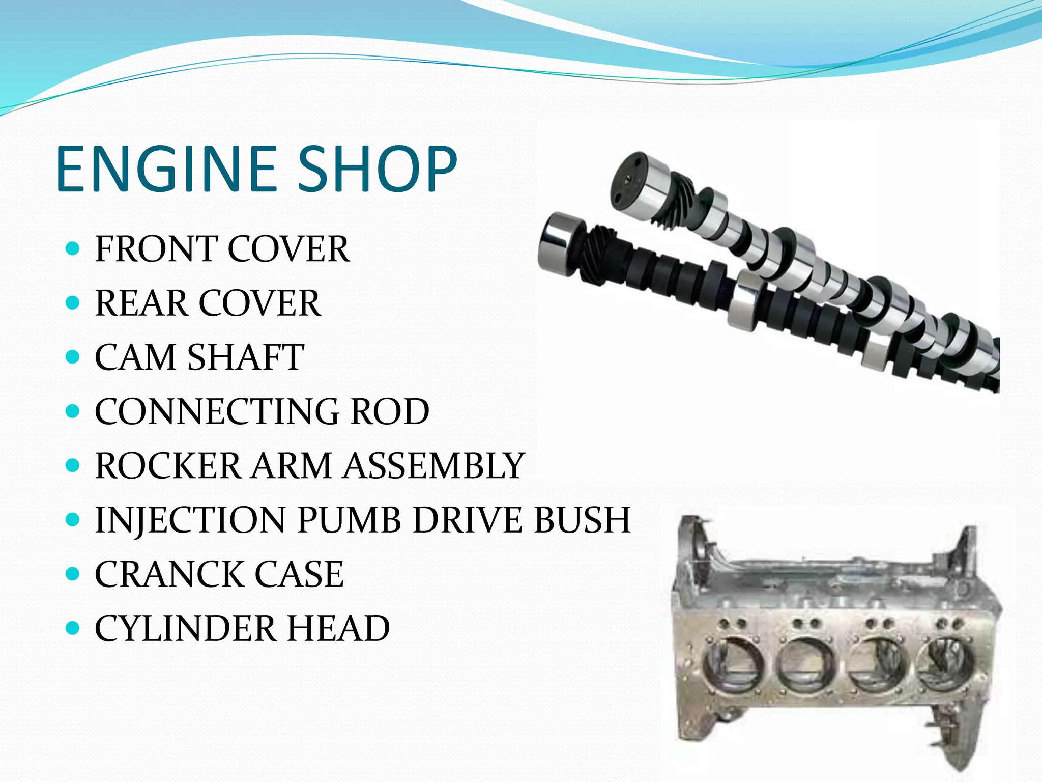 ENGINE SHOP 
 FRONT COVER 
 REAR COVER 
 CAM SHAFT 
 CONNECTING ROD 
 ROCKER ARM ASSEMBLY 
 INJECTION PUMB DRIVE BUSH 
 CRANCK CASE 
 CYLINDER HEAD 
 