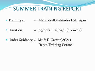 SUMMER TRAINING REPORT 
 Training at = Mahindra&Mahindra Ltd. Jaipur 
 Duration = 09/06/14 - 21/07/14(Six week) 
 Under Guidance = Mr. V.K. Grover(AGM) 
Deptt. Training Centre 
 