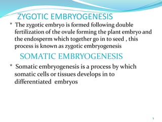 ZYGOTIC EMBRYOGENESIS
* The zygotic embryo is formed following double
fertilization of the ovule forming the plant embryo and
the endosperm which together go in to seed , this
process is known as zygotic embryogenesis
SOMATIC EMBRYOGENESIS
* Somatic embryogenesis is a process by which
somatic cells or tissues develops in to
differentiated embryos
5
 