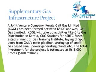 Supplementary Gas
Infrastructure Project
A Joint Venture Company, Kerala Gail Gas Limited
(KGGL) has been formed between KSIDC and M/s. Gail
Gas Limited.  KGGL will take up activities like City Gas
Distribution in Kerala, CNG Stations for KSRTC Buses,
establishment of Gas Training Institute, laying of Spur
Lines from GAIL's main pipeline, setting up of small
Gas based small power generating plants etc. The total
investment for the project is estimated at Rs.2,000
Crores ($400 million).
 