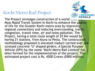 Kochi Metro Rail Project
The Project envisages construction of a world-class Light
Mass Rapid Transit System in Kochi to enhance the quality
of life for the Greater Kochi metro area by improving
regional connections and reducing overcrowding, traffic
congestion, transit time, air and noise pollution. The
Project, having a total route length of 25 Km would be
having 21 stations, from Aluva to Petta. The construction
methodology proposed is elevated viaduct carried over pre-
stressed concrete ‘U’ shaped girders. A Special Purpose
Vehicle (SPV) by the name ‘Kochi Metro Rail Limited’ has
been formed for the implementation of the project. The
estimated project cost is Rs. 4500 Crores ($900 million).
 