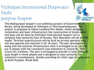 Vizhinjam International Deepwater
Multi
purpose Seaport
 This Multipurpose Seaport is an ambitious project of Government of
 Kerala, being developed at Vizhinjam in Thiruvananthapuram. The
 project is proposed to follow Landlord Port Model, where dredging,
 reclamation and basic infrastructure like construction of break-water
 and quay will be done by Vizhinjam International Seaport Ltd (a
 company fully owned by Govt of Kerala). Port Operation will be on PPP
 model. Terminal superstructure will be built by private operator who
 will also operate and maintain it for 30 years. The port development
 along with the external infrastructure work is envisaged to be carried
 out in phases with the cumulative cost estimated at around Rs. 7000
 Crores ($1.4 billion). The port is envisaged to provide in total 2000m of
 quay length in three phases and is designed to cater primarily for
 containers transshipment, besides providing for other type of cargo such
 as Multi-Purpose, Break Bulk.
 