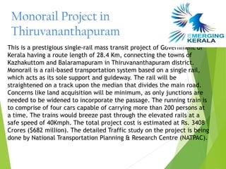 Monorail Project in
 Thiruvananthapuram
This is a prestigious single-rail mass transit project of Government of
Kerala having a route length of 28.4 Km, connecting the towns of
Kazhakuttom and Balaramapuram in Thiruvananthapuram district.
Monorail is a rail-based transportation system based on a single rail,
which acts as its sole support and guideway. The rail will be
straightened on a track upon the median that divides the main road.
Concerns like land acquisition will be minimum, as only junctions are
needed to be widened to incorporate the passage. The running train is
to comprise of four cars capable of carrying more than 200 persons at
a time. The trains would breeze past through the elevated rails at a
safe speed of 40Kmph. The total project cost is estimated at Rs. 3408
Crores ($682 million). The detailed Traffic study on the project is being
done by National Transportation Planning & Research Centre (NATPAC).
 