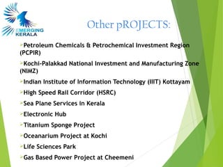Other pROJECTS:
Petroleum    Chemicals & Petrochemical Investment Region
(PCPIR)
Kochi-Palakkad     National Investment and Manufacturing Zone
(NIMZ)
Indian   Institute of Information Technology (IIIT) Kottayam
High    Speed Rail Corridor (HSRC)
Sea    Plane Services in Kerala
Electronic   Hub
Titanium    Sponge Project
Oceanarium     Project at Kochi
Life   Sciences Park
Gas    Based Power Project at Cheemeni
 