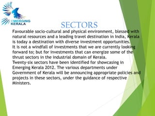 SECTORS
Favourable socio-cultural and physical environment, blessed with
natural resources and a leading travel destination in India, Kerala
is today a destination with diverse investment opportunities.
It is not a windfall of investments that we are currently looking
forward to; but for investments that can energize some of the
thrust sectors in the industrial domain of Kerala.
Twenty-six sectors have been identified for showcasing in
Emerging Kerala 2012. The various departments under
Government of Kerala will be announcing appropriate policies and
projects in these sectors, under the guidance of respective
Ministers.
 