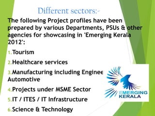 Different sectors:-
The following Project profiles have been
prepared by various Departments, PSUs & other
agencies for showcasing in 'Emerging Kerala
2012':
1.Tourism

2.Healthcare    services
3.Manufacturing     including Engineering &
Automotive
4.Projects   under MSME Sector
5.IT   / ITES / IT Infrastructure
6.Science    & Technology
 