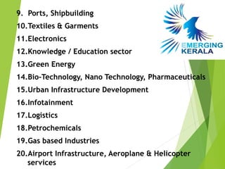 9. Ports, Shipbuilding
10.Textiles & Garments
11.Electronics
12.Knowledge / Education sector
13.Green Energy
14.Bio-Technology, Nano Technology, Pharmaceuticals
15.Urban Infrastructure Development
16.Infotainment
17.Logistics
18.Petrochemicals
19.Gas based Industries
20.Airport Infrastructure, Aeroplane & Helicopter
   services
 