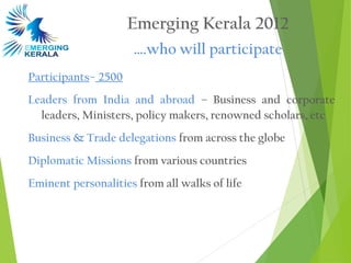 Emerging Kerala 2012
                     ….who will participate
Participants– 2500
Leaders from India and abroad – Business and corporate
  leaders, Ministers, policy makers, renowned scholars, etc
Business & Trade delegations from across the globe
Diplomatic Missions from various countries
Eminent personalities from all walks of life
 