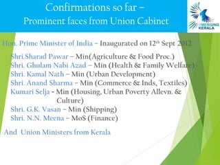 Confirmations so far –
      Prominent faces from Union Cabinet

Hon. Prime Minister of India – Inaugurated on 12th Sept 2012
  Shri.Sharad Pawar – Min(Agriculture & Food Proc.)
  Shri. Ghulam Nabi Azad – Min (Health & Family Welfare)
  Shri. Kamal Nath – Min (Urban Development)
  Shri. Anand Sharma – Min (Commerce & Inds, Textiles)
  Kumari Selja - Min (Housing, Urban Poverty Allevn. &
                 Culture)
  Shri. G.K. Vasan – Min (Shipping)
  Shri. N.N. Meena – MoS (Finance)
And Union Ministers from Kerala
 