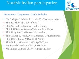 Notable Indian participation

Prominent Corporates/ CEOs include:
•   Mr. S. Gopalakrishnan, Executive.Co-Chairman, Infosys
•   Shri. S.D Shibulal, CEO, Infosys
•   Shri.Adi Godrej,Chairman, Godrej Group
•   Shri. R.K Krishna Kumar, Chairman, Tata Coffee
•   Shri. Uday Kotak, MD, Kotak Mahindra
•   Shri.G.V.Sanjay Reddy, Vice Chairman, GVK Industries
•   Shri. Dilip Chenoy, MD & CEO, NSDC
•   Shri.Omkar .S.Kanwar, CMD, Apollo Tyres
•   Mr. Prasad Chandran , CMD, BASF India
•   Mr.Vikram Madhok, VC,PATA India Chapter
 
