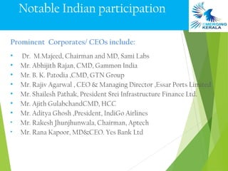 Notable Indian participation

Prominent Corporates/ CEOs include:
•   Dr. M.Majeed, Chairman and MD, Sami Labs
•   Mr. Abhijith Rajan, CMD, Gammon India
•   Mr. B. K. Patodia ,CMD, GTN Group
•   Mr. Rajiv Agarwal , CEO & Managing Director ,Essar Ports Limited
•   Mr. Shailesh Pathak, President Srei Infrastructure Finance Ltd.
•   Mr. Ajith GulabchandCMD, HCC
•   Mr. Aditya Ghosh ,President, IndiGo Airlines
•   Mr. Rakesh Jhunjhunwala, Chairman, Aptech
•   Mr. Rana Kapoor, MD&CEO. Yes Bank Ltd
 