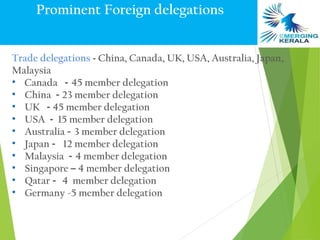 Prominent Foreign delegations


Trade delegations - China, Canada, UK, USA, Australia, Japan,
Malaysia
• Canada - 45 member delegation
• China - 23 member delegation
• UK - 45 member delegation
• USA - 15 member delegation
• Australia – 3 member delegation
• Japan - 12 member delegation
• Malaysia - 4 member delegation
• Singapore – 4 member delegation
• Qatar - 4 member delegation
• Germany -5 member delegation
 