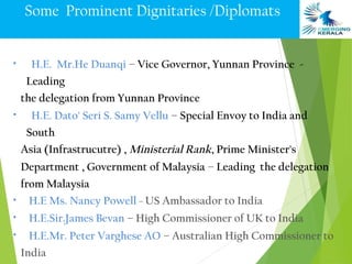 Some Prominent Dignitaries /Diplomats


•     H.E. Mr.He Duanqi – Vice Governor, Yunnan Province -
     Leading
    the delegation from Yunnan Province
•     H.E. Dato' Seri S. Samy Vellu – Special Envoy to India and
     South
    Asia (Infrastrucutre) , Ministerial Rank, Prime Minister's
    Department , Government of Malaysia – Leading the delegation
    from Malaysia
•     H.E Ms. Nancy Powell – US Ambassador to India
•    H.E.Sir.James Bevan – High Commissioner of UK to India
•    H.E.Mr. Peter Varghese AO – Australian High Commissioner to
    India
 