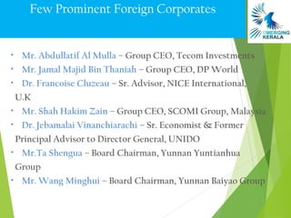 Few Prominent Foreign Corporates


• Mr. Abdullatif Al Mulla – Group CEO, Tecom Investments
• Mr. Jamal Majid Bin Thaniah – Group CEO, DP World
• Dr. Francoise Cluzeau – Sr. Advisor, NICE International,

 U.K
• Mr. Shah Hakim Zain – Group CEO, SCOMI Group, Malaysia
• Dr. Jebamalai Vinanchiarachi – Sr. Economist & Former

 Principal Advisor to Director General, UNIDO
• Mr.Ta Shengua – Board Chairman, Yunnan Yuntianhua

 Group
• Mr. Wang Minghui – Board Chairman, Yunnan Baiyao Group
 