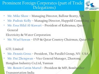 Prominent Foreign Corporates (part of Trade
                Delegations)
•    Mr. Mike Shaw – Managing Director, Balfour Beatty, UK
•    Mr. Padraic Kelly – Managing Director, Happold Consulting ,UK
•    Mr. Essa Hilal Al-Kuwari – President of Kahramaa, Qatar
     General
    Electricity & Water Corporation
•    Mr. Wael Sawan – EVP & Qatar Country Chairman, Qatar Shell

    GTL Limited
•    Mr. Dennis Gross – President, The Parallel Group, NY- USA
•    Mr. Dai Zhengwan – Vice General Manager, Zhaotong
    Honglian Industry Co,Ltd, Yunnan
•    Mr. Benoit Cattin Martel – President & MD, Bombardier
    Transportation India
 